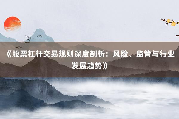 《股票杠杆交易规则深度剖析：风险、监管与行业发展趋势》