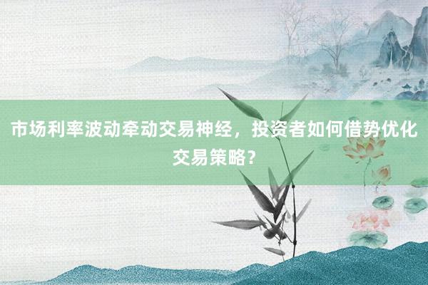 市场利率波动牵动交易神经，投资者如何借势优化交易策略？