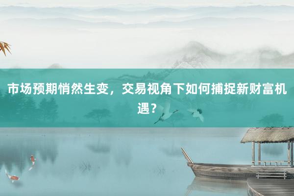 市场预期悄然生变，交易视角下如何捕捉新财富机遇？