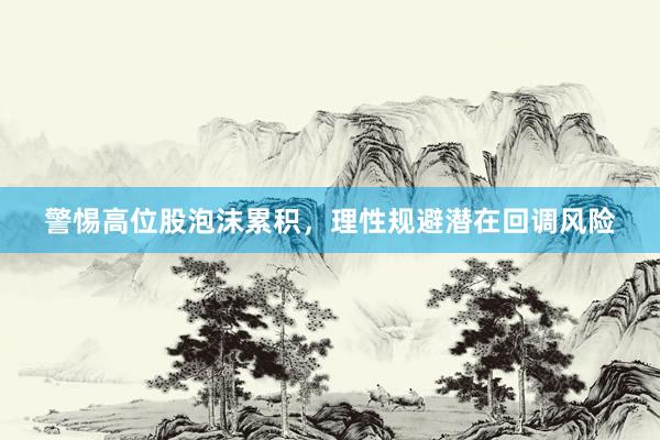 警惕高位股泡沫累积，理性规避潜在回调风险