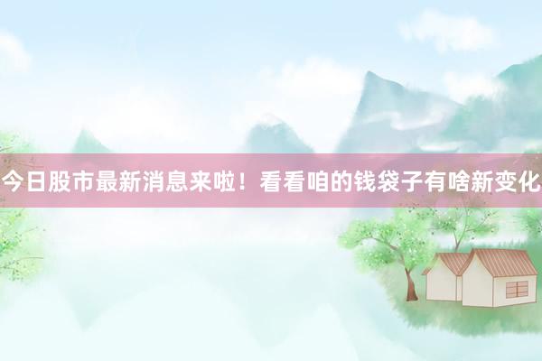 今日股市最新消息来啦！看看咱的钱袋子有啥新变化