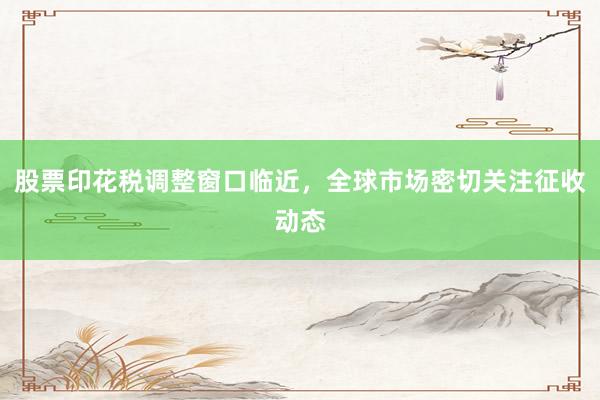 股票印花税调整窗口临近，全球市场密切关注征收动态