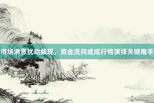 市场消息扰动频现，资金流向或成行情演绎关键推手