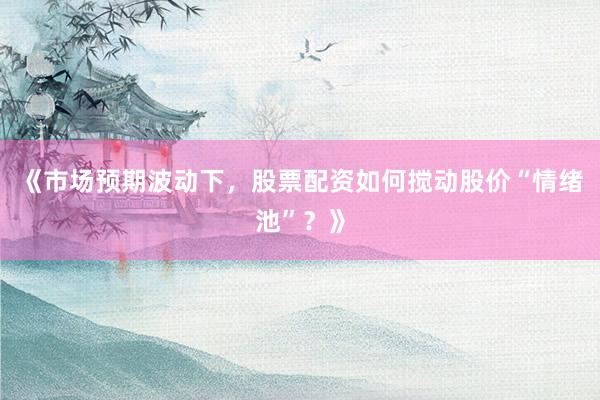 《市场预期波动下，股票配资如何搅动股价“情绪池”？》