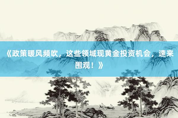 《政策暖风频吹，这些领域现黄金投资机会，速来围观！》