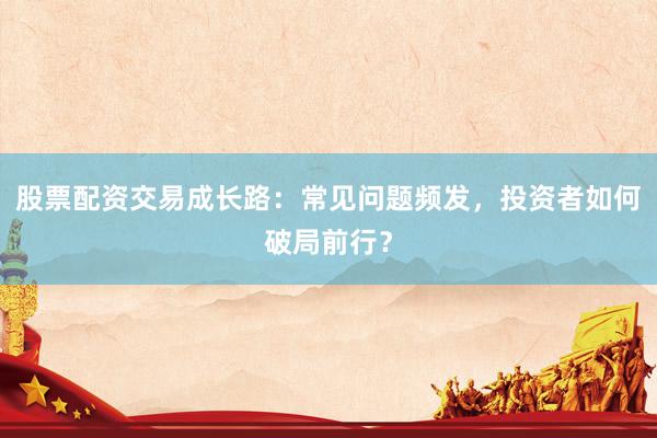 股票配资交易成长路：常见问题频发，投资者如何破局前行？