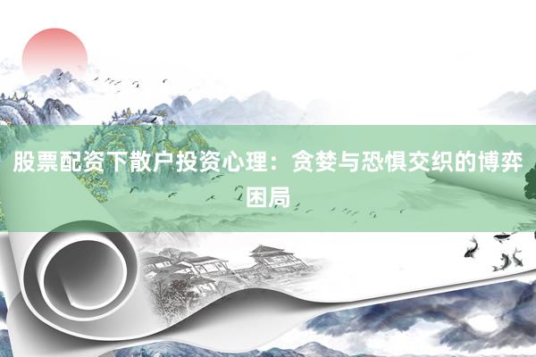 股票配资下散户投资心理：贪婪与恐惧交织的博弈困局