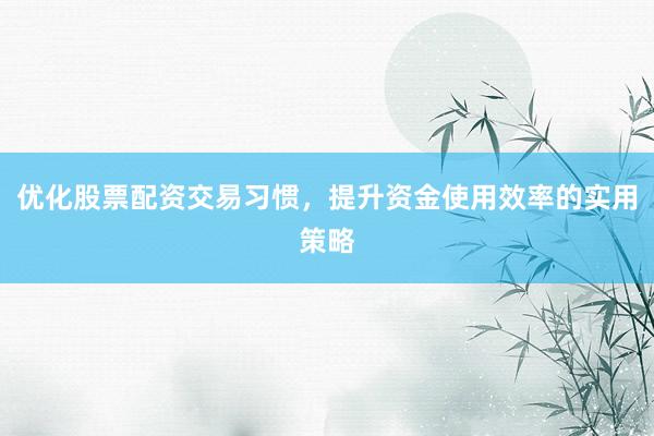 优化股票配资交易习惯，提升资金使用效率的实用策略