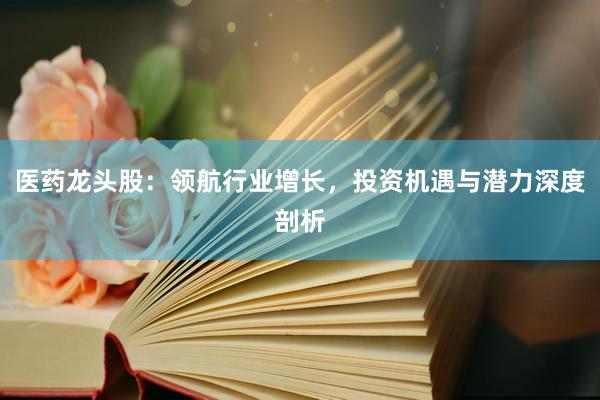 医药龙头股：领航行业增长，投资机遇与潜力深度剖析