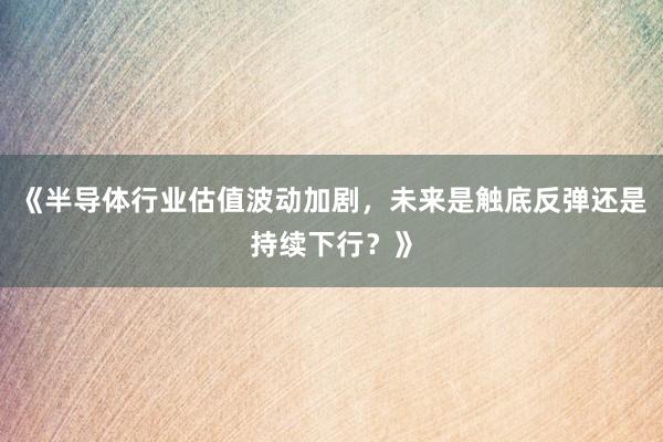《半导体行业估值波动加剧，未来是触底反弹还是持续下行？》