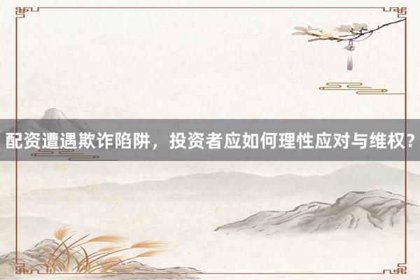 配资遭遇欺诈陷阱，投资者应如何理性应对与维权？