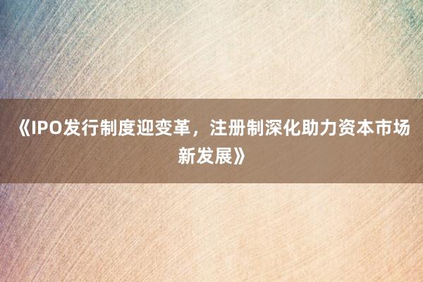 《IPO发行制度迎变革，注册制深化助力资本市场新发展》