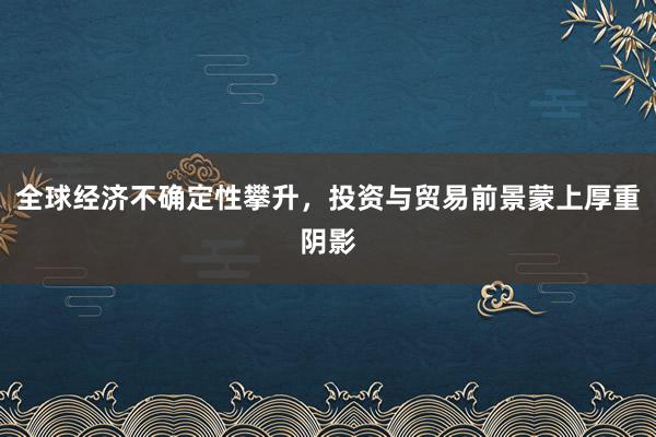 全球经济不确定性攀升，投资与贸易前景蒙上厚重阴影