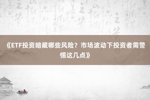 《ETF投资暗藏哪些风险？市场波动下投资者需警惕这几点》