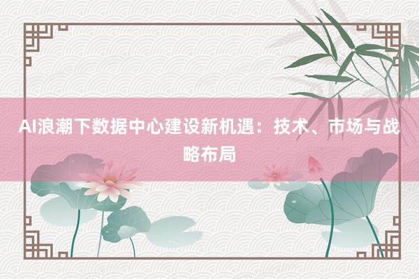 AI浪潮下数据中心建设新机遇：技术、市场与战略布局