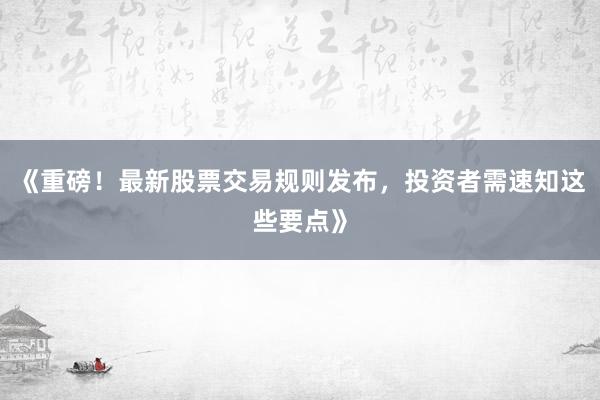 《重磅！最新股票交易规则发布，投资者需速知这些要点》