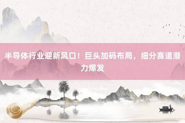 半导体行业迎新风口！巨头加码布局，细分赛道潜力爆发