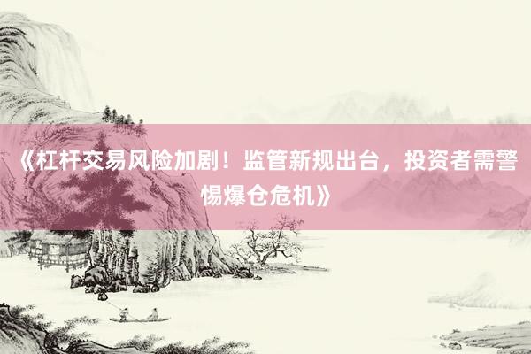 《杠杆交易风险加剧！监管新规出台，投资者需警惕爆仓危机》