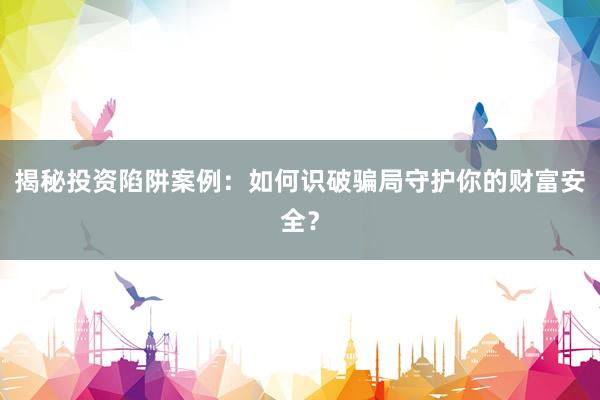 揭秘投资陷阱案例：如何识破骗局守护你的财富安全？