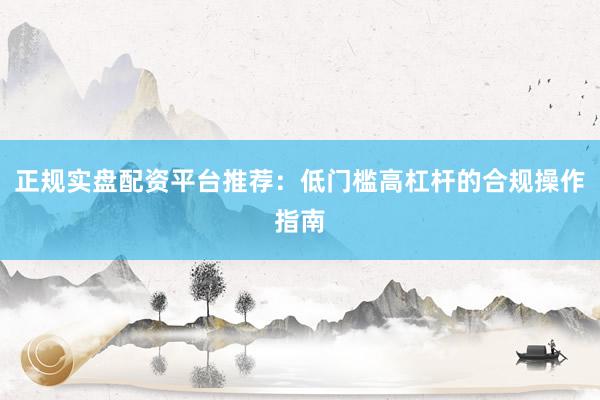 正规实盘配资平台推荐：低门槛高杠杆的合规操作指南
