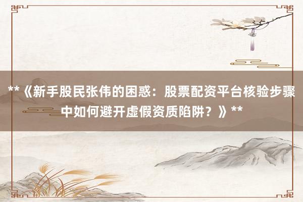 **《新手股民张伟的困惑：股票配资平台核验步骤中如何避开虚假资质陷阱？》**