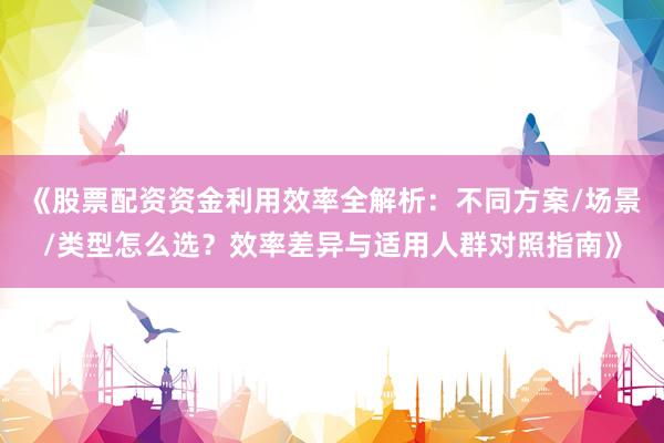 《股票配资资金利用效率全解析：不同方案/场景/类型怎么选？效率差异与适用人群对照指南》