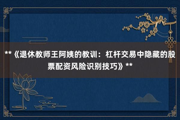 **《退休教师王阿姨的教训：杠杆交易中隐藏的股票配资风险识别技巧》**