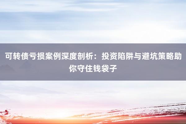 可转债亏损案例深度剖析：投资陷阱与避坑策略助你守住钱袋子