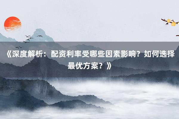 《深度解析：配资利率受哪些因素影响？如何选择最优方案？》