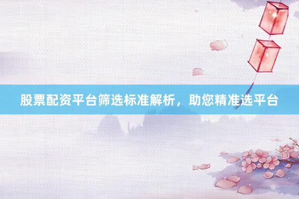 股票配资平台筛选标准解析，助您精准选平台