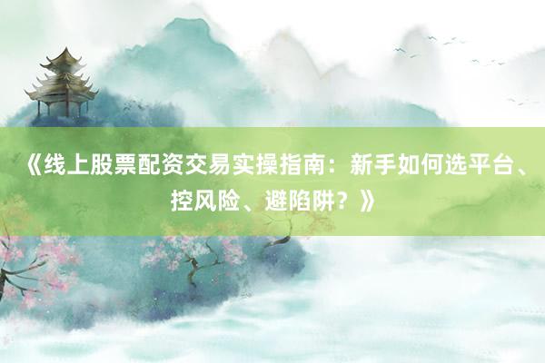 《线上股票配资交易实操指南：新手如何选平台、控风险、避陷阱？》