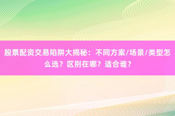 股票配资交易陷阱大揭秘：不同方案/场景/类型怎么选？区别在哪？适合谁？