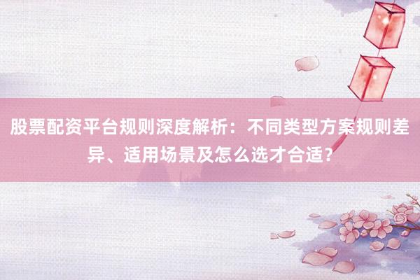 股票配资平台规则深度解析：不同类型方案规则差异、适用场景及怎么选才合适？