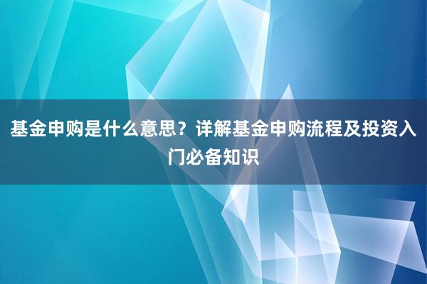 基金申购是什么意思？详解基金申购流程及投资入门必备知识
