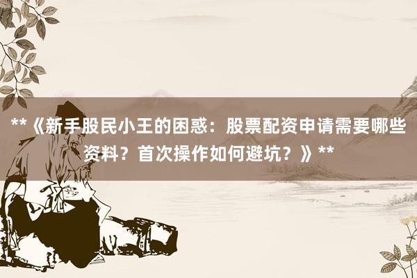 **《新手股民小王的困惑：股票配资申请需要哪些资料？首次操作如何避坑？》**