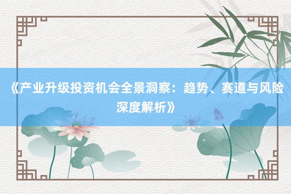《产业升级投资机会全景洞察：趋势、赛道与风险深度解析》