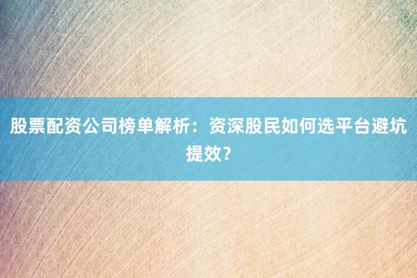 股票配资公司榜单解析：资深股民如何选平台避坑提效？