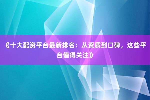 《十大配资平台最新排名：从资质到口碑，这些平台值得关注》