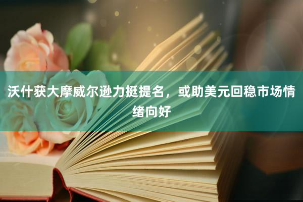 沃什获大摩威尔逊力挺提名，或助美元回稳市场情绪向好