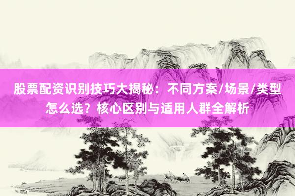 股票配资识别技巧大揭秘：不同方案/场景/类型怎么选？核心区别与适用人群全解析