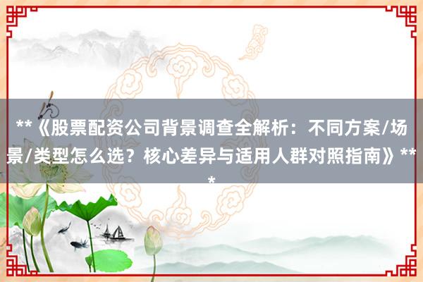 **《股票配资公司背景调查全解析：不同方案/场景/类型怎么选？核心差异与适用人群对照指南》**