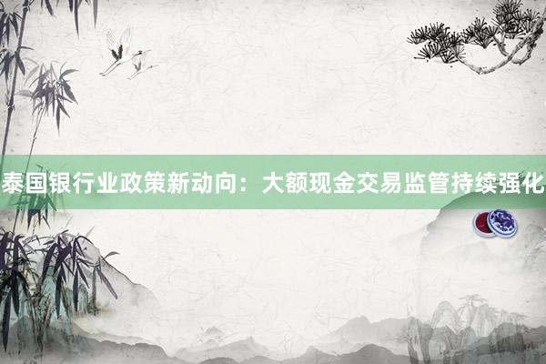 泰国银行业政策新动向：大额现金交易监管持续强化
