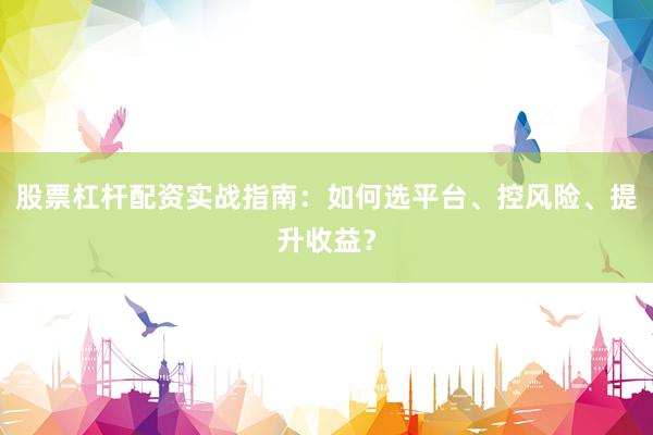 股票杠杆配资实战指南：如何选平台、控风险、提升收益？