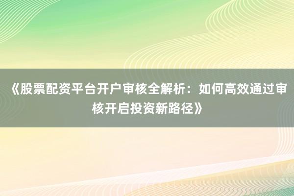 《股票配资平台开户审核全解析：如何高效通过审核开启投资新路径》