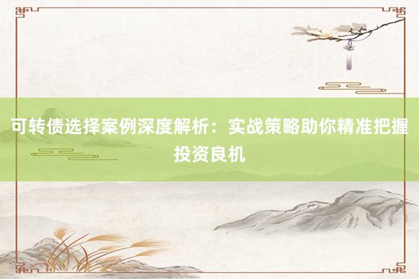 可转债选择案例深度解析：实战策略助你精准把握投资良机