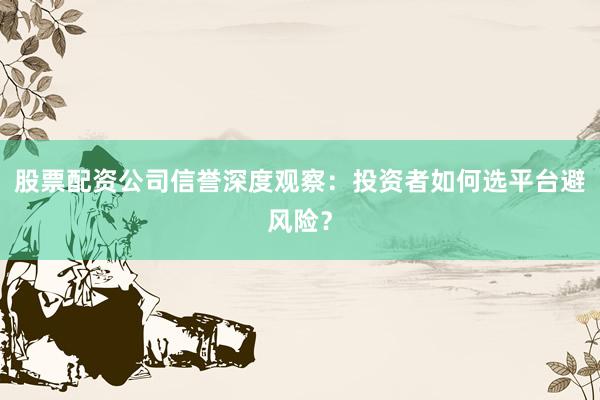 股票配资公司信誉深度观察：投资者如何选平台避风险？