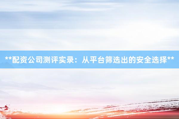 **配资公司测评实录：从平台筛选出的安全选择**