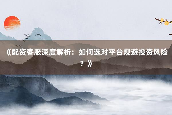 《配资客服深度解析：如何选对平台规避投资风险？》