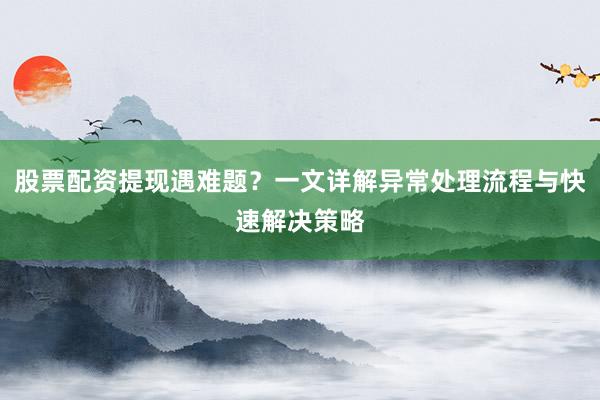 股票配资提现遇难题？一文详解异常处理流程与快速解决策略