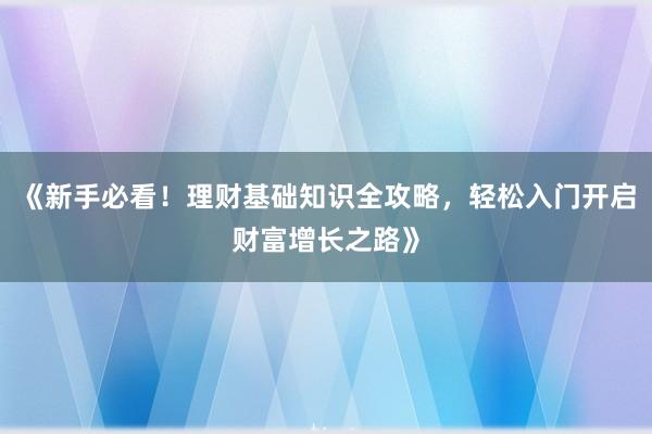《新手必看！理财基础知识全攻略，轻松入门开启财富增长之路》
